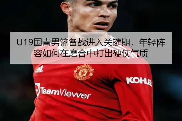 U19国青男篮备战进入关键期，年轻阵容如何在磨合中打出硬仗气质